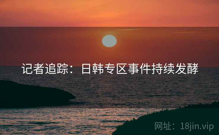 记者追踪：日韩专区事件持续发酵