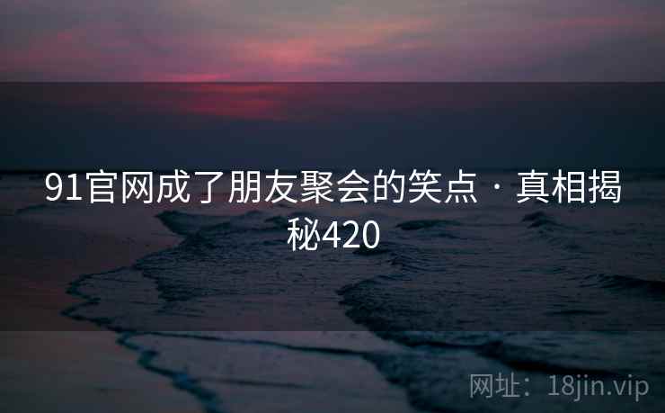 91官网成了朋友聚会的笑点 · 真相揭秘420